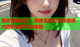 探索海角社区：便捷互动与丰富视频内容的全新平台体验