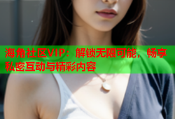 海角社区VIP：解锁无限可能，畅享私密互动与精彩内容