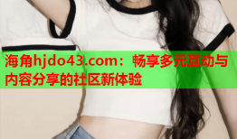 海角hjdo43.com：畅享多元互动与内容分享的社区新体验