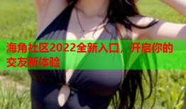 海角社区2022全新入口，开启你的交友新体验