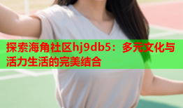 探索海角社区hj9db5：多元文化与活力生活的完美结合