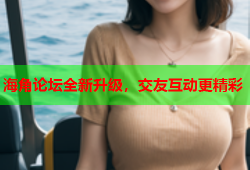 海角论坛全新升级，交友互动更精彩
