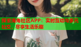 探索海角社区APP：实时互动与多元社交，尽享生活乐趣