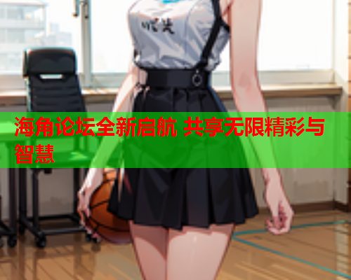 海角论坛全新启航 共享无限精彩与智慧