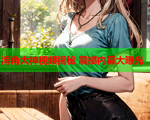 海角大神视频揭秘 震撼内幕大曝光