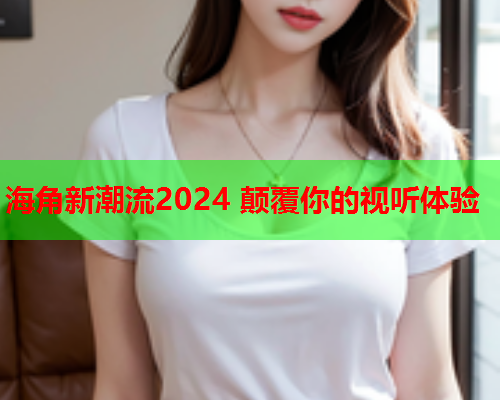 海角新潮流2024 颠覆你的视听体验