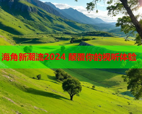 海角新潮流2024 颠覆你的视听体验