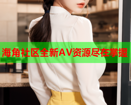 海角社区全新AV资源尽在掌握