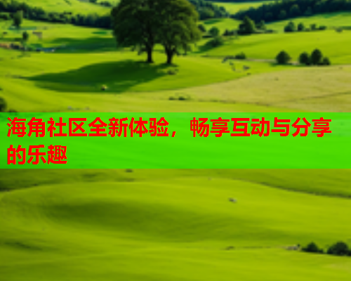 海角社区全新体验，畅享互动与分享的乐趣