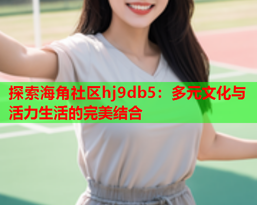 探索海角社区hj9db5：多元文化与活力生活的完美结合