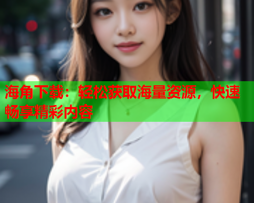 海角下载：轻松获取海量资源，快速畅享精彩内容