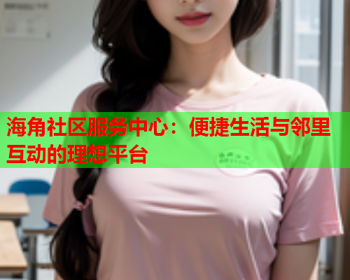 海角社区服务中心：便捷生活与邻里互动的理想平台