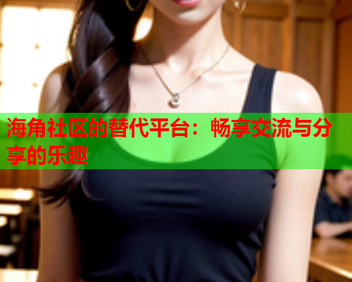 海角社区的替代平台：畅享交流与分享的乐趣