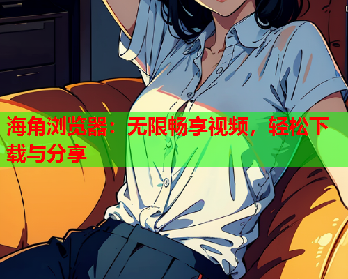 海角浏览器：无限畅享视频，轻松下载与分享
