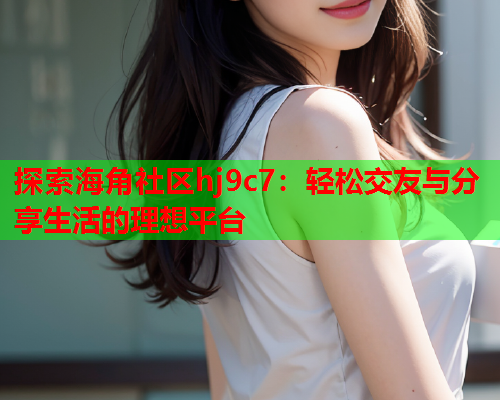 探索海角社区hj9c7：轻松交友与分享生活的理想平台