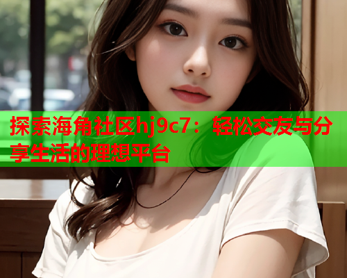 探索海角社区hj9c7：轻松交友与分享生活的理想平台