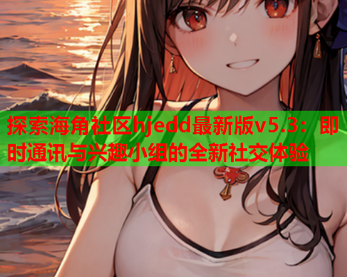 探索海角社区hjedd最新版v5.3：即时通讯与兴趣小组的全新社交体验