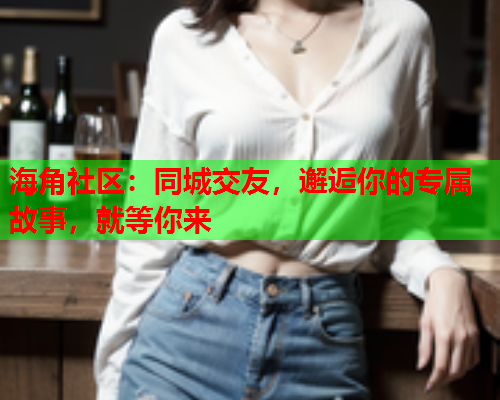 海角社区：同城交友，邂逅你的专属故事，就等你来