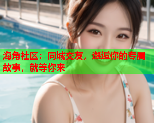 海角社区：同城交友，邂逅你的专属故事，就等你来