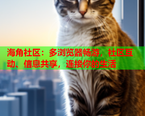海角社区：多浏览器畅游，社区互动、信息共享，连接你的生活
